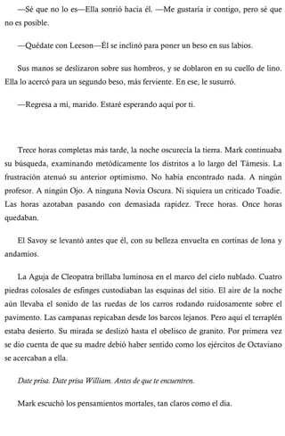 —Sé que no lo es—Ella sonrió hacia él. —Me gustaría ir contigo, pero sé que 
no es posible. 
—Quédate con Leeson—Él se inclinó para poner un beso en sus labios. 
Sus manos se deslizaron sobre sus hombros, y se doblaron en su cuello de lino. 
Ella lo acercó para un segundo beso, más ferviente. En ese, le susurró. 
—Regresa a mí, marido. Estaré esperando aquí por ti. 
Trece horas completas más tarde, la noche oscurecía la tierra. Mark continuaba 
su búsqueda, examinando metódicamente los distritos a lo largo del Támesis. La 
frustración atenuó su anterior optimismo. No había encontrado nada. A ningún 
profesor. A ningún Ojo. A ninguna Novia Oscura. Ni siquiera un criticado Toadie. 
Las horas azotaban pasando con demasiada rapidez. Trece horas. Once horas 
quedaban. 
El Savoy se levantó antes que él, con su belleza envuelta en cortinas de lona y 
andamios. 
La Aguja de Cleopatra brillaba luminosa en el marco del cielo nublado. Cuatro 
piedras colosales de esfinges custodiaban las esquinas del sitio. El aire de la noche 
aún llevaba el sonido de las ruedas de los carros rodando ruidosamente sobre el 
pavimento. Las campanas repicaban desde los barcos lejanos. Pero aquí el terraplén 
estaba desierto. Su mirada se deslizó hasta el obelisco de granito. Por primera vez 
se dio cuenta de que su madre debió haber sentido como los ejércitos de Octaviano 
se acercaban a ella. 
Date prisa. Date prisa William. Antes de que te encuentren. 
Mark escuchó los pensamientos mortales, tan claros como el día. 
 