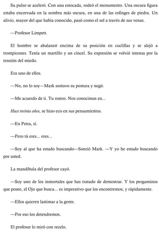 Su pulso se aceleró. Con una estocada, rodeó el monumento. Una oscura figura 
estaba encorvada en la sombra más oscura, en una de las esfinges de piedra. Un 
alivio, mayor del que había conocido, pasó como el sol a través de sus venas. 
—Profesor Limpett. 
El hombre se abalanzó encima de su posición en cuclillas y se alejó a 
trompicones. Tenía un martillo y un cincel. Su expresión se volvió intensa por la 
tensión del miedo. 
Era uno de ellos. 
—No, no lo soy—Mark sostuvo su postura y negó. 
—Me acuerdo de ti. Tu rostro. Nos conocimos en... 
Hace treinta años, se hizo eco en sus pensamientos. 
—En Petra, sí. 
—Pero tú eres... eres... 
—Soy al que ha estado buscando—Sonrió Mark. —Y yo he estado buscando 
por usted. 
La mandíbula del profesor cayó. 
—Soy uno de los inmortales que has tratado de demostrar. Y los pergaminos 
que posee, el Ojo que busca... es imperativo que los encontremos, y rápidamente. 
—Ellos quieren lastimar a la gente. 
—Por eso los detendremos. 
El profesor lo miró con recelo. 
 