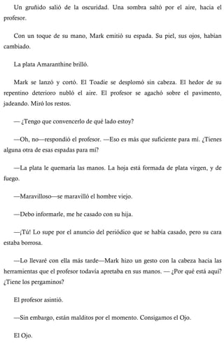 Un gruñido salió de la oscuridad. Una sombra saltó por el aire, hacia el 
profesor. 
Con un toque de su mano, Mark emitió su espada. Su piel, sus ojos, habían 
cambiado. 
La plata Amaranthine brilló. 
Mark se lanzó y cortó. El Toadie se desplomó sin cabeza. El hedor de su 
repentino deterioro nubló el aire. El profesor se agachó sobre el pavimento, 
jadeando. Miró los restos. 
— ¿Tengo que convencerlo de qué lado estoy? 
—Oh, no—respondió el profesor. —Eso es más que suficiente para mí. ¿Tienes 
alguna otra de esas espadas para mí? 
—La plata le quemaría las manos. La hoja está formada de plata virgen, y de 
fuego. 
—Maravilloso—se maravilló el hombre viejo. 
—Debo informarle, me he casado con su hija. 
—¡Tú! Lo supe por el anuncio del periódico que se había casado, pero su cara 
estaba borrosa. 
—Lo llevaré con ella más tarde—Mark hizo un gesto con la cabeza hacia las 
herramientas que el profesor todavía apretaba en sus manos. — ¿Por qué está aquí? 
¿Tiene los pergaminos? 
El profesor asintió. 
—Sin embargo, están malditos por el momento. Consigamos el Ojo. 
El Ojo. 
 