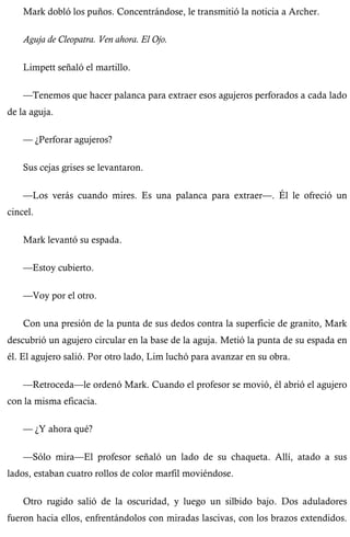 Mark dobló los puños. Concentrándose, le transmitió la noticia a Archer. 
Aguja de Cleopatra. Ven ahora. El Ojo. 
Limpett señaló el martillo. 
—Tenemos que hacer palanca para extraer esos agujeros perforados a cada lado 
de la aguja. 
— ¿Perforar agujeros? 
Sus cejas grises se levantaron. 
—Los verás cuando mires. Es una palanca para extraer—. Él le ofreció un 
cincel. 
Mark levantó su espada. 
—Estoy cubierto. 
—Voy por el otro. 
Con una presión de la punta de sus dedos contra la superficie de granito, Mark 
descubrió un agujero circular en la base de la aguja. Metió la punta de su espada en 
él. El agujero salió. Por otro lado, Lim luchó para avanzar en su obra. 
—Retroceda—le ordenó Mark. Cuando el profesor se movió, él abrió el agujero 
con la misma eficacia. 
— ¿Y ahora qué? 
—Sólo mira—El profesor señaló un lado de su chaqueta. Allí, atado a sus 
lados, estaban cuatro rollos de color marfil moviéndose. 
Otro rugido salió de la oscuridad, y luego un silbido bajo. Dos aduladores 
fueron hacia ellos, enfrentándolos con miradas lascivas, con los brazos extendidos. 
 