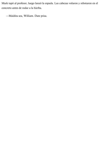 Mark tapó al profesor, luego lanzó la espada. Las cabezas volaron y rebotaron en el 
concreto antes de rodar a la hierba. 
—Maldita sea, William. Date prisa. 
 
