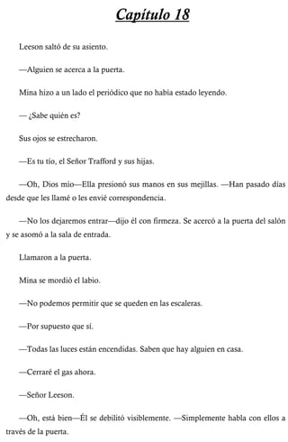 Capítulo 18 
Leeson saltó de su asiento. 
—Alguien se acerca a la puerta. 
Mina hizo a un lado el periódico que no había estado leyendo. 
— ¿Sabe quién es? 
Sus ojos se estrecharon. 
—Es tu tío, el Señor Trafford y sus hijas. 
—Oh, Dios mío—Ella presionó sus manos en sus mejillas. —Han pasado días 
desde que les llamé o les envié correspondencia. 
—No los dejaremos entrar—dijo él con firmeza. Se acercó a la puerta del salón 
y se asomó a la sala de entrada. 
Llamaron a la puerta. 
Mina se mordió el labio. 
—No podemos permitir que se queden en las escaleras. 
—Por supuesto que sí. 
—Todas las luces están encendidas. Saben que hay alguien en casa. 
—Cerraré el gas ahora. 
—Señor Leeson. 
—Oh, está bien—Él se debilitó visiblemente. —Simplemente habla con ellos a 
través de la puerta. 
 
