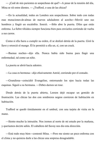 — ¿Cuál de mis parientes es sospechoso de qué?—A pesar de la tensión del día, 
Mina se rió entre dientes. — ¿Trafford, o una de las chicas? 
—En la actualidad, todos en Londres son sospechosos. Sobre todo con todas 
esas mutaciones-de-almas de nuevos aduladores al acecho—Movió uno sus 
hombros y fingió un escalofrío. Sonrió. —Sólo abre la puerta. Diles que estás 
enferma. La fiebre tifoidea siempre funciona bien para enviarlos corriendo de vuelta 
a sus carros. 
Como si ella fuera a cumplir su orden, él se deslizó detrás de la puerta. Giró la 
llave y retorció el mango. Él le permitió a ella un, sí, con un crack. 
—Buenas noches—dijo ella. Nunca había sido buena para fingir una 
enfermedad, tal como un niño. 
La puerta se abrió hacia adentro. 
—La casa es hermosa—dijo efusivamente Astrid, corriendo por el costado. 
—Grandiosa—coincidió Evangeline, entornando los ojos hacia todas las 
esquinas. Siguió a su hermana. —Debes darnos un tour. 
Desde detrás de la puerta abierta, Leeson dejó escapar un gemido de 
frustración. Las chicas las dos con sombreros negros corrieron de habitación en 
habitación. 
Trafford se quedó tímidamente en el umbral, con una tarjeta de visita en la 
mano. 
—Siento mucho la intrusión. Nos iremos al norte de mi estado por la mañana, 
y queríamos decirte adiós. El caballero del Savoy nos dio esta dirección. 
—Está todo muy bien—contestó Mina. —Pero me siento un poco enferma con 
el clima y no quisiera darle a las chicas una sorpresa desagradable. 
 