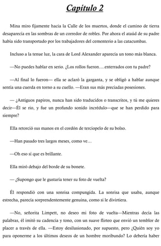 Capítulo 2 
Mina miro fijamente hacia la Calle de los muertos, donde el camino de tierra 
desaparecía en las sombras de un corredor de robles. Por ahora el ataúd de su padre 
había sido transportado por los trabajadores del cementerio a las catacumbas. 
Incluso a la tenue luz, la cara de Lord Alexander aparecía un tono más blanca. 
—No puedes hablar en serio. ¿Los rollos fueron….enterrados con tu padre? 
—Al final lo fueron— ella se aclaró la garganta, y se obligó a hablar aunque 
sentía una cuerda en torno a su cuello. —Eran sus más preciadas posesiones. 
— ¿Antiguos papiros, nunca han sido traducidos o transcritos, y tú me quieres 
decir—Él se rio, y fue un profundo sonido incrédulo—que se han perdido para 
siempre? 
Ella retorció sus manos en el cordón de terciopelo de su bolso. 
—Han pasado tres largos meses, como ve… 
—Oh eso sí que es brillante. 
Ella miró debajo del borde de su bonete. 
— ¿Supongo que le gustaría tener su foto de vuelta? 
Él respondió con una sonrisa compungida. La sonrisa que usaba, aunque 
estrecha, parecía sorprendentemente genuina, como si le divirtiera. 
—No, señorita Limpett, no deseo mi foto de vuelta—Mientras decía las 
palabras, él imitó su cadencia y tono, con un suave flirteo que envió un temblor de 
placer a través de ella. —Estoy desilusionado, por supuesto, pero ¿Quién soy yo 
para oponerme a los últimos deseos de un hombre moribundo? Lo debería haber 
 