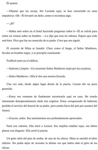 Él asintió. 
—Déjame que las recoja. Sin Lucinda aquí, se han convertido en unas 
impulsivas. Oh—Él levantó un dedo, como si recordara algo. 
— ¿Sí? 
—Había otro señor en el hotel haciendo preguntas sobre ti—Él se volvió para 
echar un vistazo sobre su hombro. —Le dije que eras mi sobrina. Espero que todo 
esté bien. Dice que fue un conocido de tu padre. Creo que nos siguió. 
El corazón de Mina se hundió. Claro como el fuego, el Señor Matthews, 
llevaba un bombín negro, y se precipitó caminando. 
Trafford entró en el edificio. 
—Señorita Limpett—Un sonriente Señor Matthews trepó por las escaleras. 
—Señor Matthews—Ella le dio una sonrisa forzada. 
Una vez más, desde algún lugar detrás de la puerta, Leeson dio un poco 
graznido. 
—Estoy tan contento de finalmente encontrarla aquí en casa. He estado 
intentando desesperadamente darle mis respetos. Estoy avergonzado de haberme 
perdido el servicio del funeral de su padre, pero estaba fuera del país por asuntos del 
museo. 
—Gracias, señor. Sus sentimientos son profundamente apreciados. 
Pasó con valentía. Ella miró a Leeson. Sus mejillas estaban rojas, sus labios 
planos con disgusto. Ella cerró la puerta. 
Un grito salió del piso de arriba, de una de las chicas. Mina se mordió el labio 
inferior. No podía dejar de recordar la última vez que había oído el grito de las 
chicas. 
 