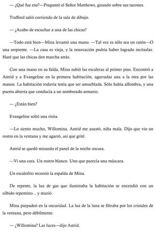 — ¿Qué fue eso?—Preguntó el Señor Matthews, girando sobre sus tacones. 
Trafford salió corriendo de la sala de dibujo. 
— ¿Acabo de escuchar a una de las chicas? 
—Todo está bien—Mina levantó una mano. —Tal vez es sólo sea un ratón—O 
una serpiente. —La casa es vieja, y la renovación podría haber logrado incitarlas. 
Haré que las chicas den marcha atrás. 
Con una mano en su falda, Mina subió las escaleras al primer piso. Encontró a 
Astrid y a Evangeline en la primera habitación, agarradas una a la otra por las 
manos. La habitación todavía tenía que ser amueblada. Sólo había alfombra, y una 
puerta abierta que conducía a un sombreado armario. 
— ¿Están bien? 
Evangeline soltó una risita. 
—Lo siento mucho, Willomina. Astrid me asustó, niña mala. Dijo que vio un 
rostro en la ventana y me agarró, así que grité. 
Astrid se quedó mirando el panel de la noche oscura. 
—Vi una cara. Un rostro blanco. Uno que parecía una máscara. 
Un escalofrío recorrió la espalda de Mina. 
De repente, la luz de gas que iluminaba la habitación se encendió con un 
silbido repentino... y murió. 
Mina parpadeó en la oscuridad. La luz de la luna se filtraba por los cristales de 
la ventana, pero débilmente. 
— ¿Willomina? Las luces—dijo Astrid. 
 