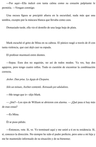 —Por aquí—Ella indicó con tanta calma como su corazón palpitante le 
permitía. —Vengan conmigo. 
Una oscura figura se precipitó afuera en la oscuridad, nada más que una 
sombra, excepto por la máscara blanca que llevaba como cara. 
Demasiado tarde, ella vio el destello de una larga hoja de plata. 
Mark escuchó el grito de Mina en su cabeza. El pánico rasgó a través de él con 
tanta violencia, que casi dejó caer su espada. 
El profesor murmuró entre dientes. 
—Sopas. Esos dos no seguirán, no así de todos modos. Ya ves, hay dos 
agujeros, pero tengo cuatro rollos. Todo es cuestión de encontrar la combinación 
correcta. 
Archer. Date prisa. La Aguja de Cleopatra. 
Sólo un minuto, Archer contestó. Retrasado por aduladores. 
—Me tengo que ir—dijo Mark. 
— ¿Irte?—Los ojos de William se abrieron con alarma. — ¿Qué pasa si hay más 
de esas cosas? 
—Es Mina. 
Él se puso pálido. 
—Entonces, vete. Sí, ve. Yo terminaré aquí y me uniré a ti en tu residencia. Sí, 
sí, conozco la dirección. No siempre he sido el padre perfecto, pero amo a mi hija y 
me he mantenido informado de su situación y de su bienestar. 
 