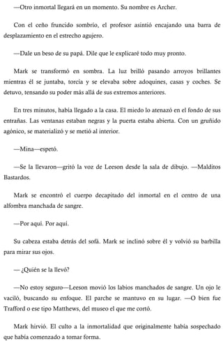 —Otro inmortal llegará en un momento. Su nombre es Archer. 
Con el ceño fruncido sombrío, el profesor asintió encajando una barra de 
desplazamiento en el estrecho agujero. 
—Dale un beso de su papá. Dile que le explicaré todo muy pronto. 
Mark se transformó en sombra. La luz brilló pasando arroyos brillantes 
mientras él se juntaba, torcía y se elevaba sobre adoquines, casas y coches. Se 
detuvo, tensando su poder más allá de sus extremos anteriores. 
En tres minutos, había llegado a la casa. El miedo lo atenazó en el fondo de sus 
entrañas. Las ventanas estaban negras y la puerta estaba abierta. Con un gruñido 
agónico, se materializó y se metió al interior. 
—Mina—espetó. 
—Se la llevaron—gritó la voz de Leeson desde la sala de dibujo. —Malditos 
Bastardos. 
Mark se encontró el cuerpo decapitado del inmortal en el centro de una 
alfombra manchada de sangre. 
—Por aquí. Por aquí. 
Su cabeza estaba detrás del sofá. Mark se inclinó sobre él y volvió su barbilla 
para mirar sus ojos. 
— ¿Quién se la llevó? 
—No estoy seguro—Leeson movió los labios manchados de sangre. Un ojo le 
vaciló, buscando su enfoque. El parche se mantuvo en su lugar. —O bien fue 
Trafford o ese tipo Matthews, del museo el que me cortó. 
Mark hirvió. El culto a la inmortalidad que originalmente había sospechado 
que había comenzado a tomar forma. 
 
