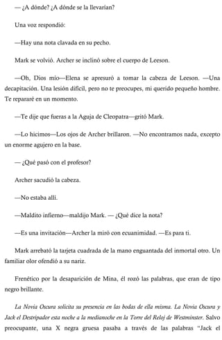 — ¿A dónde? ¿A dónde se la llevarían? 
Una voz respondió: 
—Hay una nota clavada en su pecho. 
Mark se volvió. Archer se inclinó sobre el cuerpo de Leeson. 
—Oh, Dios mío—Elena se apresuró a tomar la cabeza de Leeson. —Una 
decapitación. Una lesión difícil, pero no te preocupes, mi querido pequeño hombre. 
Te repararé en un momento. 
—Te dije que fueras a la Aguja de Cleopatra—gritó Mark. 
—Lo hicimos—Los ojos de Archer brillaron. —No encontramos nada, excepto 
un enorme agujero en la base. 
— ¿Qué pasó con el profesor? 
Archer sacudió la cabeza. 
—No estaba allí. 
—Maldito infierno—maldijo Mark. — ¿Qué dice la nota? 
—Es una invitación—Archer la miró con ecuanimidad. —Es para ti. 
Mark arrebató la tarjeta cuadrada de la mano enguantada del inmortal otro. Un 
familiar olor ofendió a su nariz. 
Frenético por la desaparición de Mina, él rozó las palabras, que eran de tipo 
negro brillante. 
La Novia Oscura solicita su presencia en las bodas de ella misma. La Novia Oscura y 
Jack el Destripador esta noche a la medianoche en la Torre del Reloj de Westminster. Salvo 
preocupante, una X negra gruesa pasaba a través de las palabras “Jack el 
 