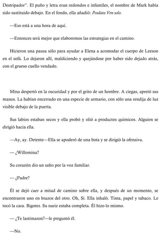 Destripador”. El puño y letra eran redondos e infantiles, el nombre de Mark había 
sido sustituido debajo. En el fondo, ella añadió: Posdata Ven solo. 
—Eso está a una hora de aquí. 
—Entonces será mejor que elaboremos las estrategias en el camino. 
Hicieron una pausa sólo para ayudar a Elena a acomodar el cuerpo de Leeson 
en el sofá. Lo dejaron allí, maldiciendo y quejándose por haber sido dejado atrás, 
con el grueso cuello vendado. 
Mina despertó en la oscuridad y por el grito de un hombre. A ciegas, apretó sus 
manos. La habían encerrado en una especie de armario, con sólo una rendija de luz 
visible debajo de la puerta. 
Sus labios estaban secos y ella probó y olió a productos químicos. Alguien se 
dirigió hacia ella. 
—Ay, ay. Detente—Ella se apoderó de una bota y se dirigió la ofensiva. 
— ¿Willomina? 
Su corazón dio un salto por la voz familiar. 
— ¿Padre? 
Él se dejó caer a mitad de camino sobre ella, y después de un momento, se 
encontraron uno en brazos del otro. Oh, Sí. Ella inhaló. Tinta, papel y tabaco. Le 
tocó la cara. Bigotes. Su nariz estaba completa. Él hizo lo mismo. 
— ¿Te lastimaron?—le preguntó él. 
—No. 
 