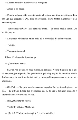 —Lo siento mucho. Sólo buscaba a protegerte. 
—Ahora lo sé, padre. 
—Pensé que había sido tan inteligente, al evitarte que todo este tiempo. Pero 
una vez que descubrí el Ojo, ellos se acercaron. Había tantos. Demasiados para 
haber escapado. 
— ¿Encontraste el Ojo?—Ella apretó su brazo. — ¿Y ahora ellos lo tienen? Oh, 
no. No, no, no. 
—Lo quieren para el mal, Mina. Pero no te preocupes. Él nos encontrará. 
— ¿Quién? 
—Tu esposo inmortal. 
Ella se rió y lloró al mismo tiempo. 
— ¿Conociste a Mark? 
—Sí, otra vez. Lo conocí hace mucho, en realidad. No me di cuenta de lo que 
era entonces, por supuesto. No puedo decir que estoy seguro de cómo los ustedes 
dos harán que su matrimonio funcione, pero no podía esperar tener un yerno más 
interesante. 
—Oh, Padre—Ella puso su cabeza contra su pecho. Las lágrimas le picaron los 
ojos. —Te extrañé. Estaba tan preocupada por ti, de que te hubieran atrapado, y 
ahora míranos. Nos tienen a los dos. 
—Hija, ¿Quién te trajo aquí? 
—Trafford y el Señor Matthews. 
— ¿Tu tío? ¿Y Matthews?—repitió él con incredulidad. 
 