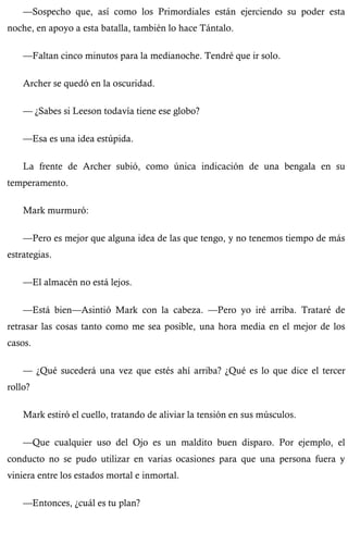 —Sospecho que, así como los Primordiales están ejerciendo su poder esta 
noche, en apoyo a esta batalla, también lo hace Tántalo. 
—Faltan cinco minutos para la medianoche. Tendré que ir solo. 
Archer se quedó en la oscuridad. 
— ¿Sabes si Leeson todavía tiene ese globo? 
—Esa es una idea estúpida. 
La frente de Archer subió, como única indicación de una bengala en su 
temperamento. 
Mark murmuró: 
—Pero es mejor que alguna idea de las que tengo, y no tenemos tiempo de más 
estrategias. 
—El almacén no está lejos. 
—Está bien—Asintió Mark con la cabeza. —Pero yo iré arriba. Trataré de 
retrasar las cosas tanto como me sea posible, una hora media en el mejor de los 
casos. 
— ¿Qué sucederá una vez que estés ahí arriba? ¿Qué es lo que dice el tercer 
rollo? 
Mark estiró el cuello, tratando de aliviar la tensión en sus músculos. 
—Que cualquier uso del Ojo es un maldito buen disparo. Por ejemplo, el 
conducto no se pudo utilizar en varias ocasiones para que una persona fuera y 
viniera entre los estados mortal e inmortal. 
—Entonces, ¿cuál es tu plan? 
 