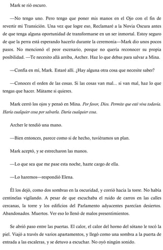Mark se rió oscuro. 
—No tengo uno. Pero tengo que poner mis manos en el Ojo con el fin de 
revertir mi Transición. Una vez que logre eso, Reclamaré a la Novia Oscura antes 
de que tenga alguna oportunidad de transformarse en un ser inmortal. Estoy seguro 
de que la perra está esperando hacerlo durante la ceremonia—Mark dio unos pocos 
pasos. No mencionó el peor escenario, porque no quería reconocer su propia 
posibilidad. —Te necesito allá arriba, Archer. Haz lo que debas para salvar a Mina. 
—Confía en mí, Mark. Estaré allí. ¿Hay alguna otra cosa que necesite saber? 
—Conoces el orden de las cosas. Si las cosas van mal... si van mal, haz lo que 
tengas que hacer. Mátame si quieres. 
Mark cerró los ojos y pensó en Mina. Por favor, Dios. Permite que esté viva todavía. 
Haría cualquier cosa por salvarla. Daría cualquier cosa. 
Archer le tendió una mano. 
—Bien entonces, parece como si de hecho, tuviéramos un plan. 
Mark aceptó, y se estrecharon las manos. 
—Lo que sea que me pase esta noche, hazte cargo de ella. 
—Lo haremos—respondió Elena. 
Él los dejó, como dos sombras en la oscuridad, y corrió hacia la torre. No había 
centinelas vigilando. A pesar de que escuchaba el ruido de carros en las calles 
cercanas, la torre y los edificios del Parlamento adyacentes parecían desiertos. 
Abandonados. Muertos. Ver eso lo llenó de malos presentimientos. 
Se abrió paso entre las puertas. El calor, el calor del horno del sótano le tocó la 
piel. Viajó a través de varios apartamentos, y llegó como una sombra a la puerta de 
entrada a las escaleras, y se detuvo a escuchar. No oyó ningún sonido. 
 