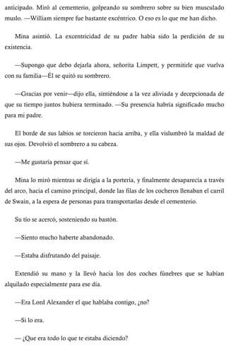 anticipado. Miró al cementerio, golpeando su sombrero sobre su bien musculado 
muslo. —William siempre fue bastante excéntrico. O eso es lo que me han dicho. 
Mina asintió. La excentricidad de su padre había sido la perdición de su 
existencia. 
—Supongo que debo dejarla ahora, señorita Limpett, y permitirle que vuelva 
con su familia—Él se quitó su sombrero. 
—Gracias por venir—dijo ella, sintiéndose a la vez aliviada y decepcionada de 
que su tiempo juntos hubiera terminado. —Su presencia habría significado mucho 
para mi padre. 
El borde de sus labios se torcieron hacia arriba, y ella vislumbró la maldad de 
sus ojos. Devolvió el sombrero a su cabeza. 
—Me gustaría pensar que sí. 
Mina lo miró mientras se dirigía a la portería, y finalmente desaparecía a través 
del arco, hacia el camino principal, donde las filas de los cocheros llenaban el carril 
de Swain, a la espera de personas para transportarlas desde el cementerio. 
Su tío se acercó, sosteniendo su bastón. 
—Siento mucho haberte abandonado. 
—Estaba disfrutando del paisaje. 
Extendió su mano y la llevó hacia los dos coches fúnebres que se habían 
alquilado especialmente para ese día. 
—Era Lord Alexander el que hablaba contigo, ¿no? 
—Si lo era. 
— ¿Que era todo lo que te estaba diciendo? 
 