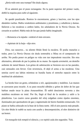 ¿Sería todo esto una trampa? Sin duda alguna. 
Él se adentró por el pozo rectangular. En la parte superior del primer vuelo, 
dobló la esquina para subir al siguiente. 
Se quedó paralizado. Rostros lo encontraron, grises y lascivos, con los ojos 
dándoles vueltas. Había vendedores ambulantes y prostitutas, y caballeros y damas. 
Salieron a las escaleras a ambos lados, los aduladores de la Novia Oscura. Su 
corazón se aceleró. Había más de los que jamás había imaginado. 
—Renuncia a la espada—ordenó el más cercano. 
—Apártate de la hoja—dijo otro. 
Dios, sus susurros... su aliento fétido llenó la escalera. Él podía matarlos a 
todos, pero La Novia Oscura sin duda sostendría a Mina en el campanario de 
arriba. No podía poner en peligro su vida con tan imprudente reacción. Sin otra 
alternativa, abriendo de par la palma de su mano. Su espada arremetió, un destello 
ardiente de metal blanco. Los gritos de admiración se hicieron eco en las paredes, 
casi sensuales con fervor. Con reverencia, él dejó el arma a las escaleras. Una 
sonrisa curvó sus labios mientras se hundía hasta el estrecho espacio entre la 
multitud de aduladores. 
La horda hizo un gesto, echándose a reír, aguijoneados y malditos. Las manos 
se acercaron para tocarlo. A su paso escuchó silbidos y gritos de dolor de los que 
habían osado tocar la plata Amaranthine. Él subió doscientos noventa y dos 
malditos escalones en total. Por fin, llegó al final de la escalera y salió a la 
plataforma. Las cuatro caras grandes del reloj colgaban como ópalos enormes, 
iluminados por quemadores de gas y segmentado de hierro fundido enmarcado. Un 
piano se había colocado en la base de la línea norte. Allí el aire parecía más pesado. 
Un olor fétido le nubló su nariz con azufre y descomposición, el olor distintivo de 
un brotoi. 
Un tranquilo tick rompió el silencio, y se repitió cada dos segundos. Tick. 
 