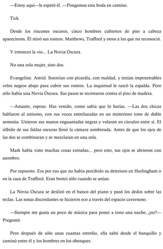 —Estoy aquí—le espetó él. —Pongamos esta boda en camino. 
Tick. 
Desde los rincones oscuros, cinco hombres cubiertos de pies a cabeza 
aparecieron. Él miró sus rostros. Matthews, Trafford y otros a los que no reconoció. 
Y entonces la vio... La Novia Oscura. 
No una sola mujer, sino dos. 
Evangeline. Astrid. Sonreían con picardía, con maldad, y tenían impenetrables 
velos negros abajo para cubrir sus rostros. La inquietud le rascó la espalda. Pero 
sólo había una Novia Oscura. Sus pasos se recortaron contra el piso de madera. 
—Amante, esposo. Has venido, como sabía que lo harías. —Las dos chicas 
hablaron al unísono, con sus voces entrelazadas en un misterioso tono de doble 
armonía. Unieron sus manos enguantadas negras y volaron en círculos entre sí. El 
silbido de sus faldas oscuras llenó la cámara sombreada. Antes de que los ojos de 
las dos se combinaran y se mezclaran en una sola. 
Mark había visto muchas cosas extrañas... pero esto, sus ojos se abrieron con 
asombro. 
Por supuesto. Era por eso que no había percibido su deterioro en Hurlingham o 
en la casa de Trafford. Eran brotoi sólo cuando se unían. 
La Novia Oscura se deslizó en el banco del piano y pasó los dedos sobre las 
teclas. Las notas discordantes se hicieron eco a través del espacio cavernoso. 
—Siempre me gusta un poco de música para poner a tono una noche, ¿no?— 
Preguntó. 
Pero después de sólo unas cuantas estrofas, ella saltó desde el banquillo y 
caminó entre él y los hombres en los obenques. 
 