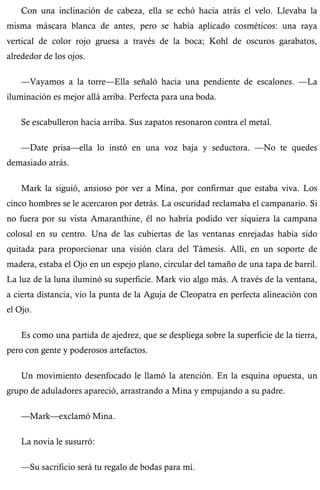Con una inclinación de cabeza, ella se echó hacia atrás el velo. Llevaba la 
misma máscara blanca de antes, pero se había aplicado cosméticos: una raya 
vertical de color rojo gruesa a través de la boca; Kohl de oscuros garabatos, 
alrededor de los ojos. 
—Vayamos a la torre—Ella señaló hacia una pendiente de escalones. —La 
iluminación es mejor allá arriba. Perfecta para una boda. 
Se escabulleron hacia arriba. Sus zapatos resonaron contra el metal. 
—Date prisa—ella lo instó en una voz baja y seductora. —No te quedes 
demasiado atrás. 
Mark la siguió, ansioso por ver a Mina, por confirmar que estaba viva. Los 
cinco hombres se le acercaron por detrás. La oscuridad reclamaba el campanario. Si 
no fuera por su vista Amaranthine, él no habría podido ver siquiera la campana 
colosal en su centro. Una de las cubiertas de las ventanas enrejadas había sido 
quitada para proporcionar una visión clara del Támesis. Allí, en un soporte de 
madera, estaba el Ojo en un espejo plano, circular del tamaño de una tapa de barril. 
La luz de la luna iluminó su superficie. Mark vio algo más. A través de la ventana, 
a cierta distancia, vio la punta de la Aguja de Cleopatra en perfecta alineación con 
el Ojo. 
Es como una partida de ajedrez, que se despliega sobre la superficie de la tierra, 
pero con gente y poderosos artefactos. 
Un movimiento desenfocado le llamó la atención. En la esquina opuesta, un 
grupo de aduladores apareció, arrastrando a Mina y empujando a su padre. 
—Mark—exclamó Mina. 
La novia le susurró: 
—Su sacrificio será tu regalo de bodas para mí. 
 