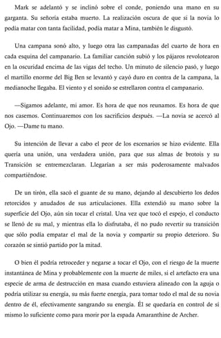 Mark se adelantó y se inclinó sobre el conde, poniendo una mano en su 
garganta. Su señoría estaba muerto. La realización oscura de que si la novia lo 
podía matar con tanta facilidad, podía matar a Mina, también le disgustó. 
Una campana sonó alto, y luego otra las campanadas del cuarto de hora en 
cada esquina del campanario. La familiar canción subió y los pájaros revolotearon 
en la oscuridad encima de las vigas del techo. Un minuto de silencio pasó, y luego 
el martillo enorme del Big Ben se levantó y cayó duro en contra de la campana, la 
medianoche llegaba. El viento y el sonido se estrellaron contra el campanario. 
—Sigamos adelante, mi amor. Es hora de que nos reunamos. Es hora de que 
nos casemos. Continuaremos con los sacrificios después. —La novia se acercó al 
Ojo. —Dame tu mano. 
Su intención de llevar a cabo el peor de los escenarios se hizo evidente. Ella 
quería una unión, una verdadera unión, para que sus almas de brotois y su 
Transición se entremezclaran. Llegarían a ser más poderosamente malvados 
compartiéndose. 
De un tirón, ella sacó el guante de su mano, dejando al descubierto los dedos 
retorcidos y anudados de sus articulaciones. Ella extendió su mano sobre la 
superficie del Ojo, aún sin tocar el cristal. Una vez que tocó el espejo, el conducto 
se llenó de su mal, y mientras ella lo disfrutaba, él no pudo revertir su transición 
que sólo podía empatar el mal de la novia y compartir su propio deterioro. Su 
corazón se sintió partido por la mitad. 
O bien él podría retroceder y negarse a tocar el Ojo, con el riesgo de la muerte 
instantánea de Mina y probablemente con la muerte de miles, si el artefacto era una 
especie de arma de destrucción en masa cuando estuviera alineado con la aguja o 
podría utilizar su energía, su más fuerte energía, para tomar todo el mal de su novia 
dentro de él, efectivamente sangrando su energía. Él se quedaría en control de sí 
mismo lo suficiente como para morir por la espada Amaranthine de Archer. 
 