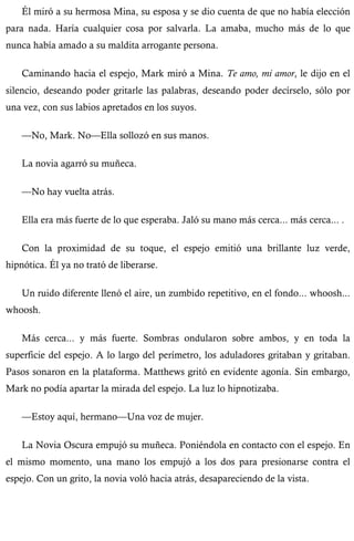 Él miró a su hermosa Mina, su esposa y se dio cuenta de que no había elección 
para nada. Haría cualquier cosa por salvarla. La amaba, mucho más de lo que 
nunca había amado a su maldita arrogante persona. 
Caminando hacia el espejo, Mark miró a Mina. Te amo, mi amor, le dijo en el 
silencio, deseando poder gritarle las palabras, deseando poder decírselo, sólo por 
una vez, con sus labios apretados en los suyos. 
—No, Mark. No—Ella sollozó en sus manos. 
La novia agarró su muñeca. 
—No hay vuelta atrás. 
Ella era más fuerte de lo que esperaba. Jaló su mano más cerca... más cerca... . 
Con la proximidad de su toque, el espejo emitió una brillante luz verde, 
hipnótica. Él ya no trató de liberarse. 
Un ruido diferente llenó el aire, un zumbido repetitivo, en el fondo... whoosh... 
whoosh. 
Más cerca... y más fuerte. Sombras ondularon sobre ambos, y en toda la 
superficie del espejo. A lo largo del perímetro, los aduladores gritaban y gritaban. 
Pasos sonaron en la plataforma. Matthews gritó en evidente agonía. Sin embargo, 
Mark no podía apartar la mirada del espejo. La luz lo hipnotizaba. 
—Estoy aquí, hermano—Una voz de mujer. 
La Novia Oscura empujó su muñeca. Poniéndola en contacto con el espejo. En 
el mismo momento, una mano los empujó a los dos para presionarse contra el 
espejo. Con un grito, la novia voló hacia atrás, desapareciendo de la vista. 
 