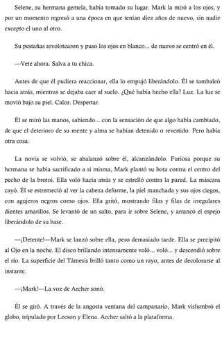 Selene, su hermana gemela, había tomado su lugar. Mark la miró a los ojos, y 
por un momento regresó a una época en que tenían diez años de nuevo, sin nadie 
excepto el uno al otro. 
Su pestañas revolotearon y puso los ojos en blanco... de nuevo se centró en él. 
—Vete ahora. Salva a tu chica. 
Antes de que él pudiera reaccionar, ella lo empujó liberándolo. Él se tambaleó 
hacia atrás, mientras se dejaba caer al suelo. ¿Qué había hecho ella? Luz. La luz se 
movió bajo su piel. Calor. Despertar. 
Él se miró las manos, sabiendo... con la sensación de que algo había cambiado, 
de que el deterioro de su mente y alma se habían detenido o revertido. Pero había 
otra cosa. 
La novia se volvió, se abalanzó sobre él, alcanzándolo. Furiosa porque su 
hermana se había sacrificado a sí misma, Mark plantó su bota contra el centro del 
pecho de la brotoi. Ella voló hacia atrás y se estrelló contra la pared. La máscara 
cayó. Él se estremeció al ver la cabeza deforme, la piel manchada y sus ojos ciegos, 
con agujeros negros como ojos. Ella gritó, mostrando filas y filas de irregulares 
dientes amarillos. Se levantó de un salto, para ir sobre Selene, y arrancó el espejo 
liberándolo de su base. 
—¡Detente!—Mark se lanzó sobre ella, pero demasiado tarde. Ella se precipitó 
al Ojo en la noche. El disco brillando intensamente voló... voló... y descendió sobre 
el río. La superficie del Támesis brilló tanto como un rayo, antes de decolorarse al 
instante. 
—¡Mark!—La voz de Archer sonó. 
Él se giró. A través de la angosta ventana del campanario, Mark vislumbró el 
globo, tripulado por Leeson y Elena. Archer saltó a la plataforma. 
 