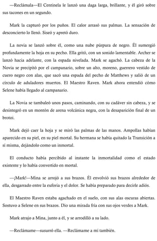 —Reclámala—El Centinela le lanzó una daga larga, brillante, y él giró sobre 
sus tacones en un segundo. 
Mark la capturó por los puños. El calor arrasó sus palmas. La sensación de 
desconcierto lo llenó. Siseó y apretó duro. 
La novia se lanzó sobre él, como una nube púrpura de negro. Él sumergió 
profundamente la hoja en su pecho. Ella gritó, con un sonido lamentable. Archer se 
lanzó hacia adelante, con la espada nivelada. Mark se agachó. La cabeza de la 
Novia se precipitó por el campanario, sobre un alto, moreno, guerrero vestido de 
cuero negro con alas, que sacó una espada del pecho de Matthews y salió de un 
círculo de aduladores muertos. El Maestro Raven. Mark ahora entendió cómo 
Selene había llegado al campanario. 
La Novia se tambaleó unos pasos, caminando, con su cadáver sin cabeza, y se 
desintegró en un montón de arena volcánica negra, con la desaparición final de un 
brotoi. 
Mark dejó caer la hoja y se miró las palmas de las manos. Ampollas habían 
aparecido en su piel, en su piel mortal. Su hermana se había quitado la Transición a 
sí misma, dejándolo como un inmortal. 
El conducto había percibido al instante la inmortalidad como el estado 
existente y lo había convertido en mortal. 
—¡Mark!—Mina se arrojó a sus brazos. Él envolvió sus brazos alrededor de 
ella, desgarrado entre la euforia y el dolor. Se había preparado para decirle adiós. 
El Maestro Raven estaba agachado en el suelo, con sus alas oscuras abiertas. 
Sostuvo a Selene en sus brazos. Dio una mirada fría con sus ojos verdes a Mark. 
Mark atrajo a Mina, junto a él, y se arrodilló a su lado. 
—Reclámame—susurró ella. —Reclámame a mí también. 
 