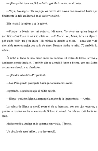 — ¿Por qué hiciste esto, Selene?—Exigió Mark ronco por el dolor. 
—Vaya, Avenage—Ella empujó los brazos del Raven con suavidad hasta que 
finalmente la dejó en libertad en el suelo y se alejó. 
Ella levantó la cabeza y se la apretó. 
—Porque la Novia era mi objetivo. Mi tarea. Yo debo ser quien haga el 
sacrificio—Sus fosas nasales se dilataron. —Y Mark... oh, Mark, tienes a alguien 
por quién vivir. Tú y tu chica—Su mirada se deslizó a Mina. —Toda una vida 
mortal de amor es mejor que nada de amor. Nuestra madre lo sabía. Tú también lo 
sabes. 
Él sintió el tacto de una mano sobre su hombro. El rostro de Elena, sereno y 
luminoso, sonrió hacia él. También ella se arrodilló junto a Selene, con sus faldas 
oscuras en el suelo a su alrededor. 
— ¿Puedes salvarla?—Preguntó él. 
—No. Pero puedo protegerla hasta que aprendamos cómo. 
Esperanza. Era todo lo que él podía desear. 
—Elena—susurró Selene, agarrando la mano de la Interventora. —Amiga. 
La palma de Elena se movió sobre el de su hermana, con sus ojos oscuros, y 
pronto la tensión en los miembros de Selene se calmó. Su cabeza rodó hacia un 
lado. 
Mark se unió a Archer en la ventana con vista al Támesis. 
Un círculo de agua brilló... y se desvaneció. 
 
