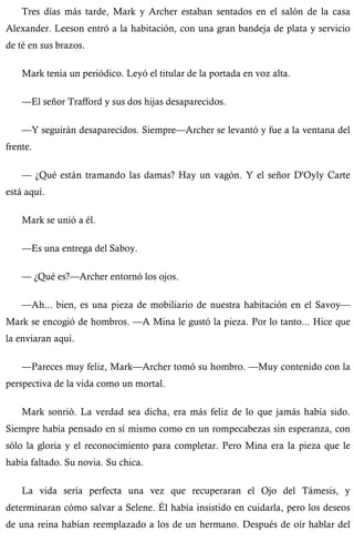 Tres días más tarde, Mark y Archer estaban sentados en el salón de la casa 
Alexander. Leeson entró a la habitación, con una gran bandeja de plata y servicio 
de té en sus brazos. 
Mark tenía un periódico. Leyó el titular de la portada en voz alta. 
—El señor Trafford y sus dos hijas desaparecidos. 
—Y seguirán desaparecidos. Siempre—Archer se levantó y fue a la ventana del 
frente. 
— ¿Qué están tramando las damas? Hay un vagón. Y el señor D'Oyly Carte 
está aquí. 
Mark se unió a él. 
—Es una entrega del Saboy. 
— ¿Qué es?—Archer entornó los ojos. 
—Ah... bien, es una pieza de mobiliario de nuestra habitación en el Savoy— 
Mark se encogió de hombros. —A Mina le gustó la pieza. Por lo tanto... Hice que 
la enviaran aquí. 
—Pareces muy feliz, Mark—Archer tomó su hombro. —Muy contenido con la 
perspectiva de la vida como un mortal. 
Mark sonrió. La verdad sea dicha, era más feliz de lo que jamás había sido. 
Siempre había pensado en sí mismo como en un rompecabezas sin esperanza, con 
sólo la gloria y el reconocimiento para completar. Pero Mina era la pieza que le 
había faltado. Su novia. Su chica. 
La vida sería perfecta una vez que recuperaran el Ojo del Támesis, y 
determinaran cómo salvar a Selene. Él había insistido en cuidarla, pero los deseos 
de una reina habían reemplazado a los de un hermano. Después de oír hablar del 
 