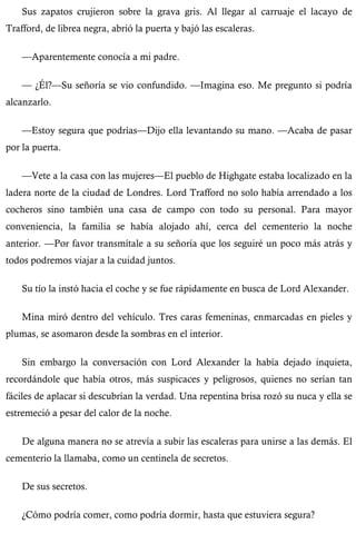 Sus zapatos crujieron sobre la grava gris. Al llegar al carruaje el lacayo de 
Trafford, de librea negra, abrió la puerta y bajó las escaleras. 
—Aparentemente conocía a mi padre. 
— ¿Él?—Su señoría se vio confundido. —Imagina eso. Me pregunto si podría 
alcanzarlo. 
—Estoy segura que podrías—Dijo ella levantando su mano. —Acaba de pasar 
por la puerta. 
—Vete a la casa con las mujeres—El pueblo de Highgate estaba localizado en la 
ladera norte de la ciudad de Londres. Lord Trafford no solo había arrendado a los 
cocheros sino también una casa de campo con todo su personal. Para mayor 
conveniencia, la familia se había alojado ahí, cerca del cementerio la noche 
anterior. —Por favor transmítale a su señoría que los seguiré un poco más atrás y 
todos podremos viajar a la cuidad juntos. 
Su tío la instó hacia el coche y se fue rápidamente en busca de Lord Alexander. 
Mina miró dentro del vehículo. Tres caras femeninas, enmarcadas en pieles y 
plumas, se asomaron desde la sombras en el interior. 
Sin embargo la conversación con Lord Alexander la había dejado inquieta, 
recordándole que había otros, más suspicaces y peligrosos, quienes no serían tan 
fáciles de aplacar si descubrían la verdad. Una repentina brisa rozó su nuca y ella se 
estremeció a pesar del calor de la noche. 
De alguna manera no se atrevía a subir las escaleras para unirse a las demás. El 
cementerio la llamaba, como un centinela de secretos. 
De sus secretos. 
¿Cómo podría comer, como podría dormir, hasta que estuviera segura? 
 