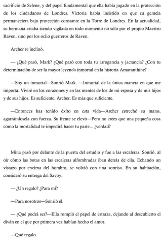 sacrificio de Selene, y del papel fundamental que ella había jugado en la protección 
de los ciudadanos de Londres, Victoria había insistido en que su gemela 
permaneciera bajo protección constante en la Torre de Londres. En la actualidad, 
su hermana estaba siendo vigilada en todo momento no sólo por el propio Maestro 
Raven, sino por los ocho guerreros de Raven. 
Archer se inclinó. 
— ¿Qué pasó, Mark? ¿Qué pasó con toda tu arrogancia y jactancia? ¿Con tu 
determinación de ser la mayor leyenda inmortal en la historia Amaranthine? 
—Soy un inmortal—Sonrió Mark. —Inmortal de la única manera en que me 
importa. Viviré en los corazones y en las mentes de los de mi esposa y de mis hijos 
y de sus hijos. Es suficiente, Archer. Es más que suficiente. 
—Entonces has tenido éxito en esta vida—Archer estrechó su mano, 
agarrándosela con fuerza. Su frente se elevó—Pero no crees que una pequeña cosa 
como la mortalidad te impedirá hacer tu parte... ¿verdad? 
Mina pasó por delante de la puerta del estudio y fue a las escaleras. Sonrió, al 
oír cómo las botas en las escaleras alfombradas iban detrás de ella. Echando un 
vistazo por encima del hombro, se volvió con una sonrisa. En su habitación, 
consideró su entrega del Savoy. 
— ¿Un regalo? ¿Para mí? 
—Para nosotros—Sonrió él. 
— ¿Qué podrá ser?—Ella rompió el papel de estraza, dejando al descubierto el 
diván en el que por primera vez habían hecho el amor. 
—Qué regalo. 
 