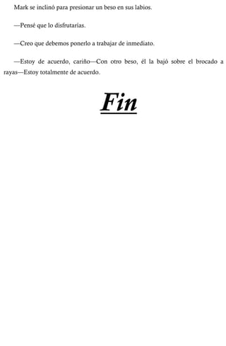 Mark se inclinó para presionar un beso en sus labios. 
—Pensé que lo disfrutarías. 
—Creo que debemos ponerlo a trabajar de inmediato. 
—Estoy de acuerdo, cariño—Con otro beso, él la bajó sobre el brocado a 
rayas—Estoy totalmente de acuerdo. 
Fin 
 