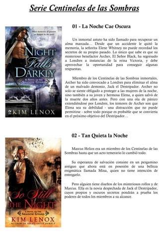 Serie Centinelas de las Sombras 
01 - La Noche Cae Oscura 
Un inmortal astuto ha sido llamado para recuperar un 
alma marcada… Desde que un accidente le quitó la 
memoria, la señorita Elene Whitney no puede recordad los 
secretos de su propio pasado. Lo único que sabe es que su 
misterioso benefactor Archer, El Señor Black, ha regresado 
a Londres a instancias de la reina Victoria, y debe 
aprovechar la oportunidad para conseguir algunas 
respuestas. 
Miembro de los Centinelas de las Sombras inmortales, 
Archer ha sido convocado a Londres para eliminar el alma 
de un malvado demonio, Jack el Destripador. Archer no 
solo se siente obligado a proteger a las mujeres de la noche, 
sino también a su joven y hermosa Elena, a quien salvó de 
la muerte dos años antes. Pero con una ola de pánico 
extendiéndose por Londres, los temores de Archer son que 
Elena sea su debilidad - una distracción que no puede 
permitirse - sobre todo porque es probable que se convierta 
en el próximo objetivo del Destripador… 
02 - Tan Quieta la Noche 
Marcus Helios era un miembro de los Centinelas de las 
Sombras hasta que un acto temerario lo cambió todo. 
Su esperanza de salvación consiste en un pergamino 
antiguo que ahora está en posesión de una belleza 
enigmática llamada Mina, quien no tiene intención de 
entregarlo. 
Pero alguien tiene diseños de los misteriosos rollos y de 
Marcus. Ella es la novia despechada de Jack el Destripador, 
cuyos propios y oscuros secretos pondrán a prueba los 
poderes de todos los miembros a su alcance. 
 