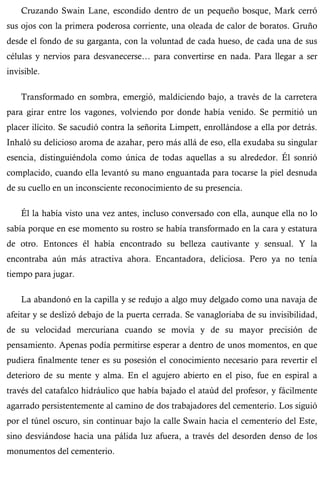 Cruzando Swain Lane, escondido dentro de un pequeño bosque, Mark cerró 
sus ojos con la primera poderosa corriente, una oleada de calor de boratos. Gruño 
desde el fondo de su garganta, con la voluntad de cada hueso, de cada una de sus 
células y nervios para desvanecerse… para convertirse en nada. Para llegar a ser 
invisible. 
Transformado en sombra, emergió, maldiciendo bajo, a través de la carretera 
para girar entre los vagones, volviendo por donde había venido. Se permitió un 
placer ilícito. Se sacudió contra la señorita Limpett, enrollándose a ella por detrás. 
Inhaló su delicioso aroma de azahar, pero más allá de eso, ella exudaba su singular 
esencia, distinguiéndola como única de todas aquellas a su alrededor. Él sonrió 
complacido, cuando ella levantó su mano enguantada para tocarse la piel desnuda 
de su cuello en un inconsciente reconocimiento de su presencia. 
Él la había visto una vez antes, incluso conversado con ella, aunque ella no lo 
sabía porque en ese momento su rostro se había transformado en la cara y estatura 
de otro. Entonces él había encontrado su belleza cautivante y sensual. Y la 
encontraba aún más atractiva ahora. Encantadora, deliciosa. Pero ya no tenía 
tiempo para jugar. 
La abandonó en la capilla y se redujo a algo muy delgado como una navaja de 
afeitar y se deslizó debajo de la puerta cerrada. Se vanagloriaba de su invisibilidad, 
de su velocidad mercuriana cuando se movía y de su mayor precisión de 
pensamiento. Apenas podía permitirse esperar a dentro de unos momentos, en que 
pudiera finalmente tener es su posesión el conocimiento necesario para revertir el 
deterioro de su mente y alma. En el agujero abierto en el piso, fue en espiral a 
través del catafalco hidráulico que había bajado el ataúd del profesor, y fácilmente 
agarrado persistentemente al camino de dos trabajadores del cementerio. Los siguió 
por el túnel oscuro, sin continuar bajo la calle Swain hacia el cementerio del Este, 
sino desviándose hacia una pálida luz afuera, a través del desorden denso de los 
monumentos del cementerio. 
 