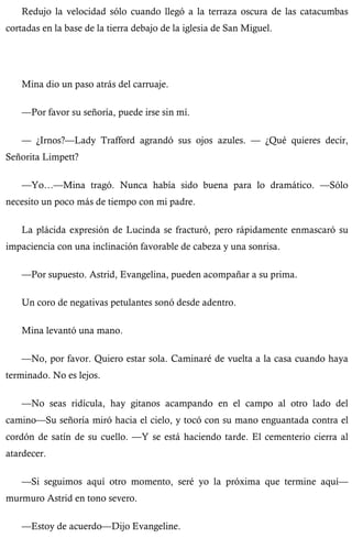 Redujo la velocidad sólo cuando llegó a la terraza oscura de las catacumbas 
cortadas en la base de la tierra debajo de la iglesia de San Miguel. 
Mina dio un paso atrás del carruaje. 
—Por favor su señoría, puede irse sin mí. 
— ¿Irnos?—Lady Trafford agrandó sus ojos azules. — ¿Qué quieres decir, 
Señorita Limpett? 
—Yo…—Mina tragó. Nunca había sido buena para lo dramático. —Sólo 
necesito un poco más de tiempo con mi padre. 
La plácida expresión de Lucinda se fracturó, pero rápidamente enmascaró su 
impaciencia con una inclinación favorable de cabeza y una sonrisa. 
—Por supuesto. Astrid, Evangelina, pueden acompañar a su prima. 
Un coro de negativas petulantes sonó desde adentro. 
Mina levantó una mano. 
—No, por favor. Quiero estar sola. Caminaré de vuelta a la casa cuando haya 
terminado. No es lejos. 
—No seas ridícula, hay gitanos acampando en el campo al otro lado del 
camino—Su señoría miró hacia el cielo, y tocó con su mano enguantada contra el 
cordón de satín de su cuello. —Y se está haciendo tarde. El cementerio cierra al 
atardecer. 
—Si seguimos aquí otro momento, seré yo la próxima que termine aquí— 
murmuro Astrid en tono severo. 
—Estoy de acuerdo—Dijo Evangeline. 
 
