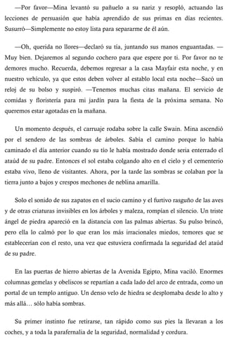 —Por favor—Mina levantó su pañuelo a su nariz y resopló, actuando las 
lecciones de persuasión que había aprendido de sus primas en días recientes. 
Susurró—Simplemente no estoy lista para separarme de él aún. 
—Oh, querida no llores—declaró su tía, juntando sus manos enguantadas. — 
Muy bien. Dejaremos al segundo cochero para que espere por ti. Por favor no te 
demores mucho. Recuerda, debemos regresar a la casa Mayfair esta noche, y en 
nuestro vehículo, ya que estos deben volver al establo local esta noche—Sacó un 
reloj de su bolso y suspiró. —Tenemos muchas citas mañana. El servicio de 
comidas y floristería para mi jardín para la fiesta de la próxima semana. No 
queremos estar agotadas en la mañana. 
Un momento después, el carruaje rodaba sobre la calle Swain. Mina ascendió 
por el sendero de las sombras de árboles. Sabía el camino porque lo había 
caminado el día anterior cuando su tío le había mostrado donde seria enterrado el 
ataúd de su padre. Entonces el sol estaba colgando alto en el cielo y el cementerio 
estaba vivo, lleno de visitantes. Ahora, por la tarde las sombras se colaban por la 
tierra junto a bajos y crespos mechones de neblina amarilla. 
Solo el sonido de sus zapatos en el sucio camino y el furtivo rasguño de las aves 
y de otras criaturas invisibles en los árboles y maleza, rompían el silencio. Un triste 
ángel de piedra apareció en la distancia con las palmas abiertas. Su pulso brincó, 
pero ella lo calmó por lo que eran los más irracionales miedos, temores que se 
establecerían con el resto, una vez que estuviera confirmada la seguridad del ataúd 
de su padre. 
En las puertas de hierro abiertas de la Avenida Egipto, Mina vaciló. Enormes 
columnas gemelas y obeliscos se repartían a cada lado del arco de entrada, como un 
portal de un templo antiguo. Un denso velo de hiedra se desplomaba desde lo alto y 
más allá… sólo había sombras. 
Su primer instinto fue retirarse, tan rápido como sus pies la llevaran a los 
coches, y a toda la parafernalia de la seguridad, normalidad y cordura. 
 