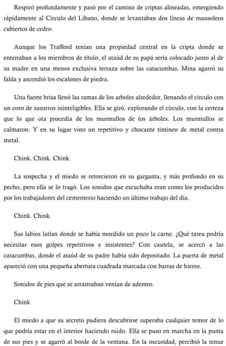 Respiró profundamente y pasó por el camino de criptas alineadas, emergiendo 
rápidamente al Círculo del Líbano, donde se levantaban dos líneas de mausoleos 
cubiertos de cedro. 
Aunque los Trafford tenían una propiedad central en la cripta donde se 
enterraban a los miembros de título, el ataúd de su papá sería colocado junto al de 
su madre en una menos exclusiva terraza sobre las catacumbas. Mina agarró su 
falda y ascendió los escalones de piedra. 
Una fuerte brisa llenó las ramas de los arboles alrededor, llenando el círculo con 
un coro de susurros ininteligibles. Ella se giró, explorando el círculo, con la certeza 
que lo que oía procedía de los murmullos de los árboles. Los murmullos se 
calmaron. Y en su lugar vino un repetitivo y chocante tintineo de metal contra 
metal. 
Chink. Chink. Chink. 
La sospecha y el miedo se retorcieron en su garganta, y más profundo en su 
pecho, pero ella se lo tragó. Los sonidos que escuchaba eran como los producidos 
por los trabajadores del cementerio haciendo un último trabajo del día. 
Chink. Chink. 
Sus labios latían donde se había mordido un poco la carne. ¿Qué tarea podría 
necesitar esos golpes repetitivos e insistentes? Con cautela, se acercó a las 
catacumbas, donde el ataúd de su padre había sido depositado. La puerta de metal 
apareció con una pequeña abertura cuadrada marcada con barras de hierro. 
Sonidos de pies que se arrastraban venían de adentro. 
Chink 
El miedo a que su secreto pudiera descubrirse superaba cualquier temor de lo 
que podría estar en el interior haciendo ruido. Ella se puso en marcha en la punta 
de sus pies y se agarró al borde de la ventana. En la oscuridad, percibió la tenue 
 
