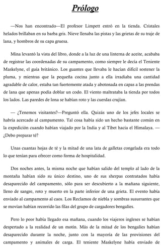 Prólogo 
—Nos han encontrado—El profesor Limpett entró en la tienda. Cristales 
helados brillaban en su barba gris. Nieve llenaba las pistas y las grietas de su traje de 
lana, y hombros de su capa gruesa. 
Mina levantó la vista del libro, donde a la luz de una linterna de aceite, acababa 
de registrar las coordenadas de su campamento, como siempre le decía el Teniente 
Maskelyne, el guía británico. Los guantes que llevaba le hacían difícil sostener la 
pluma, y mientras que la pequeña cocina junto a ella irradiaba una cantidad 
agradable de calor, estaba tan fuertemente atada y abotonada en capas a las prendas 
de lana que apenas podía doblar un codo. El viento maltrataba la tienda por todos 
los lados. Las paredes de lona se habían roto y las cuerdas crujían. 
— ¿Tenemos visitantes?—Preguntó ella. Quizás uno de los jefes locales se 
habría acercado al campamento. Tal cosa había sido un hecho bastante común en 
la expedición cuando habían viajado por la India y al Tíbet hacia el Himalaya. — 
¿Debo preparar té? 
Unas cuantas hojas de té y la mitad de una lata de galletas congelada era todo 
lo que tenían para ofrecer como forma de hospitalidad. 
Dos noches antes, la misma noche que habían salido del templo al lado de la 
montaña habían sido su único destino, uno de sus sherpas contratados había 
desaparecido del campamento, sólo para ser descubierto a la mañana siguiente, 
lleno de sangre, roto y muerto en la parte inferior de una grieta. El evento había 
enviado al campamento al caos. Los Reclamos de niebla y sombras susurrantes que 
se movían habían recorrido las filas del grupo de cargadores bengalíes. 
Pero lo peor había llegado esa mañana, cuando los viajeros ingleses se habían 
despertado a la realidad de un motín. Más de la mitad de los bengalíes habían 
desaparecido durante la noche, junto con la mayoría de las provisiones del 
campamento y animales de carga. El teniente Maskelyne había enviado de 
 