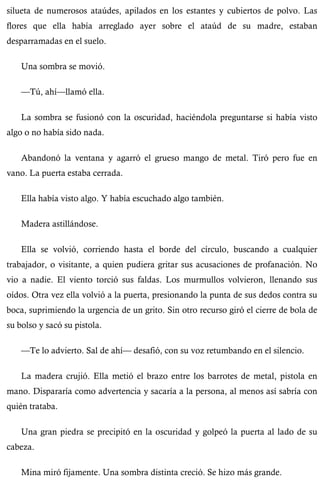 silueta de numerosos ataúdes, apilados en los estantes y cubiertos de polvo. Las 
flores que ella había arreglado ayer sobre el ataúd de su madre, estaban 
desparramadas en el suelo. 
Una sombra se movió. 
—Tú, ahí—llamó ella. 
La sombra se fusionó con la oscuridad, haciéndola preguntarse si había visto 
algo o no había sido nada. 
Abandonó la ventana y agarró el grueso mango de metal. Tiró pero fue en 
vano. La puerta estaba cerrada. 
Ella había visto algo. Y había escuchado algo también. 
Madera astillándose. 
Ella se volvió, corriendo hasta el borde del círculo, buscando a cualquier 
trabajador, o visitante, a quien pudiera gritar sus acusaciones de profanación. No 
vio a nadie. El viento torció sus faldas. Los murmullos volvieron, llenando sus 
oídos. Otra vez ella volvió a la puerta, presionando la punta de sus dedos contra su 
boca, suprimiendo la urgencia de un grito. Sin otro recurso giró el cierre de bola de 
su bolso y sacó su pistola. 
—Te lo advierto. Sal de ahí— desafió, con su voz retumbando en el silencio. 
La madera crujió. Ella metió el brazo entre los barrotes de metal, pistola en 
mano. Dispararía como advertencia y sacaría a la persona, al menos así sabría con 
quién trataba. 
Una gran piedra se precipitó en la oscuridad y golpeó la puerta al lado de su 
cabeza. 
Mina miró fijamente. Una sombra distinta creció. Se hizo más grande. 
 