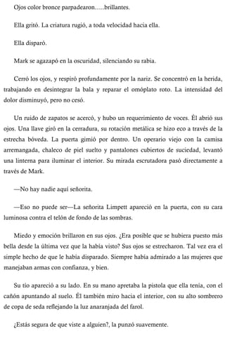 Ojos color bronce parpadearon…..brillantes. 
Ella gritó. La criatura rugió, a toda velocidad hacia ella. 
Ella disparó. 
Mark se agazapó en la oscuridad, silenciando su rabia. 
Cerró los ojos, y respiró profundamente por la nariz. Se concentró en la herida, 
trabajando en desintegrar la bala y reparar el omóplato roto. La intensidad del 
dolor disminuyó, pero no cesó. 
Un ruido de zapatos se acercó, y hubo un requerimiento de voces. Él abrió sus 
ojos. Una llave giró en la cerradura, su rotación metálica se hizo eco a través de la 
estrecha bóveda. La puerta gimió por dentro. Un operario viejo con la camisa 
arremangada, chaleco de piel suelto y pantalones cubiertos de suciedad, levantó 
una linterna para iluminar el interior. Su mirada escrutadora pasó directamente a 
través de Mark. 
—No hay nadie aquí señorita. 
—Eso no puede ser—La señorita Limpett apareció en la puerta, con su cara 
luminosa contra el telón de fondo de las sombras. 
Miedo y emoción brillaron en sus ojos. ¿Era posible que se hubiera puesto más 
bella desde la última vez que la había visto? Sus ojos se estrecharon. Tal vez era el 
simple hecho de que le había disparado. Siempre había admirado a las mujeres que 
manejaban armas con confianza, y bien. 
Su tío apareció a su lado. En su mano apretaba la pistola que ella tenía, con el 
cañón apuntando al suelo. Él también miro hacia el interior, con su alto sombrero 
de copa de seda reflejando la luz anaranjada del farol. 
¿Estás segura de que viste a alguien?, la punzó suavemente. 
 
