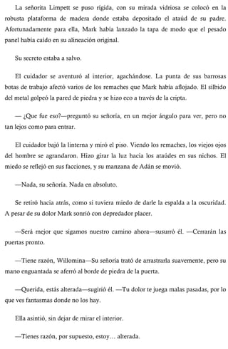 La señorita Limpett se puso rígida, con su mirada vidriosa se colocó en la 
robusta plataforma de madera donde estaba depositado el ataúd de su padre. 
Afortunadamente para ella, Mark había lanzado la tapa de modo que el pesado 
panel había caído en su alineación original. 
Su secreto estaba a salvo. 
El cuidador se aventuró al interior, agachándose. La punta de sus barrosas 
botas de trabajo afectó varios de los remaches que Mark había aflojado. El silbido 
del metal golpeó la pared de piedra y se hizo eco a través de la cripta. 
— ¿Que fue eso?—preguntó su señoría, en un mejor ángulo para ver, pero no 
tan lejos como para entrar. 
El cuidador bajó la linterna y miró el piso. Viendo los remaches, los viejos ojos 
del hombre se agrandaron. Hizo girar la luz hacia los ataúdes en sus nichos. El 
miedo se reflejó en sus facciones, y su manzana de Adán se movió. 
—Nada, su señoría. Nada en absoluto. 
Se retiró hacia atrás, como si tuviera miedo de darle la espalda a la oscuridad. 
A pesar de su dolor Mark sonrió con depredador placer. 
—Será mejor que sigamos nuestro camino ahora—susurró él. —Cerrarán las 
puertas pronto. 
—Tiene razón, Willomina—Su señoría trató de arrastrarla suavemente, pero su 
mano enguantada se aferró al borde de piedra de la puerta. 
—Querida, estás alterada—sugirió él. —Tu dolor te juega malas pasadas, por lo 
que ves fantasmas donde no los hay. 
Ella asintió, sin dejar de mirar el interior. 
—Tienes razón, por supuesto, estoy… alterada. 
 