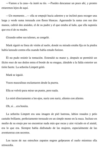—Vamos a la casa—la instó su tío. —Puedes descansar un poco ahí, y pronto 
estaremos lejos de aquí. 
—Un momento…— ella se empujó hacia adentro y se inclinó para recoger una 
larga y verde rama trenzada con flores blancas. Agarrando la rama con sus dos 
manos, cubrió dos ataúdes, el de su padre y el que estaba al lado, que ella suponía 
que era el de su madre. 
Girando sobre sus talones, se congeló. 
Mark siguió su línea de visión al suelo, donde su mirada estaba fija en la piedra 
había lanzado contra ella cuando había estado furioso. 
Él no pudo resistir la tentación. Extendió su mano y, después se permitió un 
ilícito roce de sus dedos entra el borde de su enagua, dándole a la falda exterior un 
tirón fuerte. La señorita Limpett gritó. 
Mark se irguió. 
Voces masculinas exclamaron desde la puerta. 
Ella se volvió para mirar un punto, pero nada. 
Lo miró directamente a los ojos, nariz con nariz, aliento con aliento. 
Oh, si….era bonita. 
La señorita Limpett era una imagen de piel lustrosa, labios rosados y pelo 
castaño brillante, perfectamente trenzado en un simple mono en la nuca. Incluso en 
medio de su enojo por no encontrar nada más que rocas y aire viciado en el ataúd, 
era lo que era. Siempre había disfrutado de las mujeres, especialmente de las 
aventureras con secretos. 
Los tacos de sus estrechos zapatos negros golpearon el suelo mientras ella 
retrocedía. 
 
