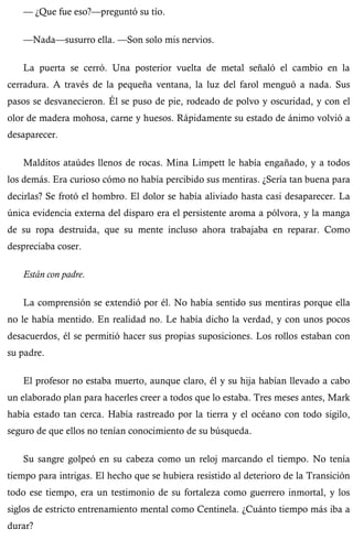 — ¿Que fue eso?—preguntó su tío. 
—Nada—susurro ella. —Son solo mis nervios. 
La puerta se cerró. Una posterior vuelta de metal señaló el cambio en la 
cerradura. A través de la pequeña ventana, la luz del farol menguó a nada. Sus 
pasos se desvanecieron. Él se puso de pie, rodeado de polvo y oscuridad, y con el 
olor de madera mohosa, carne y huesos. Rápidamente su estado de ánimo volvió a 
desaparecer. 
Malditos ataúdes llenos de rocas. Mina Limpett le había engañado, y a todos 
los demás. Era curioso cómo no había percibido sus mentiras. ¿Sería tan buena para 
decirlas? Se frotó el hombro. El dolor se había aliviado hasta casi desaparecer. La 
única evidencia externa del disparo era el persistente aroma a pólvora, y la manga 
de su ropa destruida, que su mente incluso ahora trabajaba en reparar. Como 
despreciaba coser. 
Están con padre. 
La comprensión se extendió por él. No había sentido sus mentiras porque ella 
no le había mentido. En realidad no. Le había dicho la verdad, y con unos pocos 
desacuerdos, él se permitió hacer sus propias suposiciones. Los rollos estaban con 
su padre. 
El profesor no estaba muerto, aunque claro, él y su hija habían llevado a cabo 
un elaborado plan para hacerles creer a todos que lo estaba. Tres meses antes, Mark 
había estado tan cerca. Había rastreado por la tierra y el océano con todo sigilo, 
seguro de que ellos no tenían conocimiento de su búsqueda. 
Su sangre golpeó en su cabeza como un reloj marcando el tiempo. No tenía 
tiempo para intrigas. El hecho que se hubiera resistido al deterioro de la Transición 
todo ese tiempo, era un testimonio de su fortaleza como guerrero inmortal, y los 
siglos de estricto entrenamiento mental como Centinela. ¿Cuánto tiempo más iba a 
durar? 
 