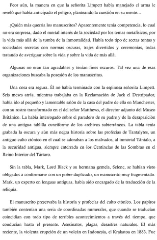 Peor aún, la manera en que la señorita Limpett había manejado el arma le 
reveló que había anticipado el peligro, planteando la cuestión en su mente… 
¿Quién más querría los manuscritos? Aparentemente tenía competencia, lo cual 
no era sorpresa, dado el mortal interés de la sociedad por los temas metafísicos, por 
la vida más allá de la tumba de la inmortalidad. Había todo tipo de sectas tontas y 
sociedades secretas con normas oscuras, trajes divertidos y ceremonias, todas 
tratando de averiguar sobre la vida y sobre la vida de más allá. 
Algunas no eran tan agradables y tenían fines oscuros. Tal vez una de esas 
organizaciones buscaba la posesión de los manuscritos. 
Una cosa era segura. Él no había terminado con la espinosa señorita Limpett. 
Seis meses atrás, mientras trabajaba en la Reclamación de Jack el Destripador, 
había ido al pequeño y lamentable salón de la casa del padre de ella en Manchester, 
con su rostro transformado en el del señor Matthews, el director adjunto del Museo 
Británico. La había interrogado sobre el paradero de su padre y de la desaparición 
de una antigua tablilla cuneiforme de los archivos subterráneos. La tabla tenía 
grabada la oscura y aún más negra historia sobre las profecías de Tantalytes, un 
antiguo culto ctónico en el cual se adoraban a los malvados, al inmortal Tántalo, a 
la oscuridad antigua, siempre enterrada en los Centinelas de las Sombras en el 
Reino Interior del Tártaro. 
Sin la tabla, Mark, Lord Black y su hermana gemela, Selene, se habían visto 
obligados a conformarse con un pobre duplicado, un manuscrito muy fragmentado. 
Mark, un experto en lenguas antiguas, había sido encargado de la traducción de la 
reliquia. 
El manuscrito preservaba la historia y profecías del culto ctónico. Los papiros 
también contenían una seria de coordinadas numerales, que cuando se traducían 
coincidían con todo tipo de terribles acontecimientos a través del tiempo, que 
conducían hasta el presente. Asesinatos, plagas, desastres naturales. El más 
reciente, la violenta erupción de un volcán en Indonesia, el Krakatoa en 1883. Fue 
 