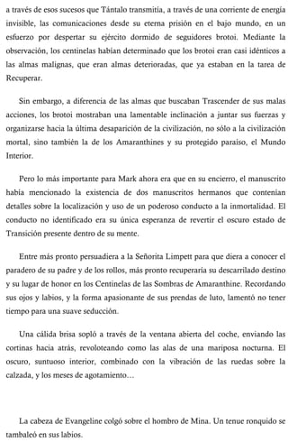 a través de esos sucesos que Tántalo transmitía, a través de una corriente de energía 
invisible, las comunicaciones desde su eterna prisión en el bajo mundo, en un 
esfuerzo por despertar su ejército dormido de seguidores brotoi. Mediante la 
observación, los centinelas habían determinado que los brotoi eran casi idénticos a 
las almas malignas, que eran almas deterioradas, que ya estaban en la tarea de 
Recuperar. 
Sin embargo, a diferencia de las almas que buscaban Trascender de sus malas 
acciones, los brotoi mostraban una lamentable inclinación a juntar sus fuerzas y 
organizarse hacia la última desaparición de la civilización, no sólo a la civilización 
mortal, sino también la de los Amaranthines y su protegido paraíso, el Mundo 
Interior. 
Pero lo más importante para Mark ahora era que en su encierro, el manuscrito 
había mencionado la existencia de dos manuscritos hermanos que contenían 
detalles sobre la localización y uso de un poderoso conducto a la inmortalidad. El 
conducto no identificado era su única esperanza de revertir el oscuro estado de 
Transición presente dentro de su mente. 
Entre más pronto persuadiera a la Señorita Limpett para que diera a conocer el 
paradero de su padre y de los rollos, más pronto recuperaría su descarrilado destino 
y su lugar de honor en los Centinelas de las Sombras de Amaranthine. Recordando 
sus ojos y labios, y la forma apasionante de sus prendas de luto, lamentó no tener 
tiempo para una suave seducción. 
Una cálida brisa sopló a través de la ventana abierta del coche, enviando las 
cortinas hacia atrás, revoloteando como las alas de una mariposa nocturna. El 
oscuro, suntuoso interior, combinado con la vibración de las ruedas sobre la 
calzada, y los meses de agotamiento… 
La cabeza de Evangeline colgó sobre el hombro de Mina. Un tenue ronquido se 
tambaleó en sus labios. 
 