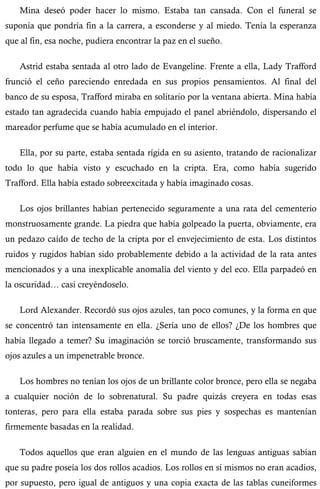 Mina deseó poder hacer lo mismo. Estaba tan cansada. Con el funeral se 
suponía que pondría fin a la carrera, a esconderse y al miedo. Tenía la esperanza 
que al fin, esa noche, pudiera encontrar la paz en el sueño. 
Astrid estaba sentada al otro lado de Evangeline. Frente a ella, Lady Trafford 
frunció el ceño pareciendo enredada en sus propios pensamientos. Al final del 
banco de su esposa, Trafford miraba en solitario por la ventana abierta. Mina había 
estado tan agradecida cuando había empujado el panel abriéndolo, dispersando el 
mareador perfume que se había acumulado en el interior. 
Ella, por su parte, estaba sentada rígida en su asiento, tratando de racionalizar 
todo lo que había visto y escuchado en la cripta. Era, como había sugerido 
Trafford. Ella había estado sobreexcitada y había imaginado cosas. 
Los ojos brillantes habían pertenecido seguramente a una rata del cementerio 
monstruosamente grande. La piedra que había golpeado la puerta, obviamente, era 
un pedazo caído de techo de la cripta por el envejecimiento de esta. Los distintos 
ruidos y rugidos habían sido probablemente debido a la actividad de la rata antes 
mencionados y a una inexplicable anomalía del viento y del eco. Ella parpadeó en 
la oscuridad… casi creyéndoselo. 
Lord Alexander. Recordó sus ojos azules, tan poco comunes, y la forma en que 
se concentró tan intensamente en ella. ¿Sería uno de ellos? ¿De los hombres que 
había llegado a temer? Su imaginación se torció bruscamente, transformando sus 
ojos azules a un impenetrable bronce. 
Los hombres no tenían los ojos de un brillante color bronce, pero ella se negaba 
a cualquier noción de lo sobrenatural. Su padre quizás creyera en todas esas 
tonteras, pero para ella estaba parada sobre sus pies y sospechas es mantenían 
firmemente basadas en la realidad. 
Todos aquellos que eran alguien en el mundo de las lenguas antiguas sabían 
que su padre poseía los dos rollos acadios. Los rollos en sí mismos no eran acadios, 
por supuesto, pero igual de antiguos y una copia exacta de las tablas cuneiformes 
 