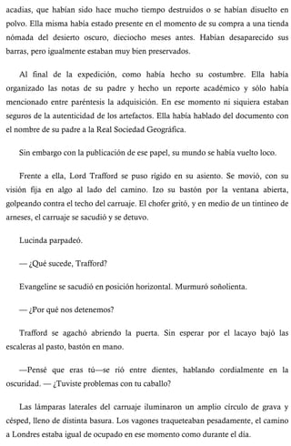 acadias, que habían sido hace mucho tiempo destruidos o se habían disuelto en 
polvo. Ella misma había estado presente en el momento de su compra a una tienda 
nómada del desierto oscuro, dieciocho meses antes. Habían desaparecido sus 
barras, pero igualmente estaban muy bien preservados. 
Al final de la expedición, como había hecho su costumbre. Ella había 
organizado las notas de su padre y hecho un reporte académico y sólo había 
mencionado entre paréntesis la adquisición. En ese momento ni siquiera estaban 
seguros de la autenticidad de los artefactos. Ella había hablado del documento con 
el nombre de su padre a la Real Sociedad Geográfica. 
Sin embargo con la publicación de ese papel, su mundo se había vuelto loco. 
Frente a ella, Lord Trafford se puso rígido en su asiento. Se movió, con su 
visión fija en algo al lado del camino. Izo su bastón por la ventana abierta, 
golpeando contra el techo del carruaje. El chofer gritó, y en medio de un tintineo de 
arneses, el carruaje se sacudió y se detuvo. 
Lucinda parpadeó. 
— ¿Qué sucede, Trafford? 
Evangeline se sacudió en posición horizontal. Murmuró soñolienta. 
— ¿Por qué nos detenemos? 
Trafford se agachó abriendo la puerta. Sin esperar por el lacayo bajó las 
escaleras al pasto, bastón en mano. 
—Pensé que eras tú—se rió entre dientes, hablando cordialmente en la 
oscuridad. — ¿Tuviste problemas con tu caballo? 
Las lámparas laterales del carruaje iluminaron un amplio círculo de grava y 
césped, lleno de distinta basura. Los vagones traqueteaban pesadamente, el camino 
a Londres estaba igual de ocupado en ese momento como durante el día. 
 