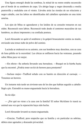 Una figura emergió desde las sombras, la mitad de su rostro estaba oscurecido 
por el borde de su sombrero de copa. Un abrigo largo y negro descendía a media 
pantorrilla y ondulaba con el viento. Llevaba atrás las riendas de un reluciente y 
negro caballo, con los labios no identificados del caballero apretados en una triste 
sonrisa. 
Los ojos de Mina se agrandaron y los latidos de su corazón tronaron en sus 
oídos. Reconoció esos labios. Reconoció todo desde el contorno masculino de sus 
hombros, su altura imponente y su confiada postura. 
Lord Alexander se quitó el sombrero y lo golpeó bruscamente contra su muslo, 
enviando una tenue nube de polvo del camino. 
Lucinda se enderezó en su asiento, con sus hombros muy derechos, con su cara 
de luna pálida en la oscuridad. Las chicas se enfilaron hacia las ventanas, pasando 
sobre Mina para ver mejor. 
—En efecto—Su señoría llevando una herradura. —Busqué en la hierba hasta 
que la encontré. ¿Podría tener un kit de herrero para prestarme? 
—Incluso mejor—Trafford señalo con su bastón en dirección al carruaje. — 
Tenemos un herrero. 
Un instante más tarde un sirviente-uno de los dos que habían seguido a caballo-llegó 
a pie. Extendió su mano enguantada hacia la herradura. 
Su tío dijo: 
— ¿Por qué no viene a la casa con la familia? El señor McAlister le traerá su 
animal una vez que la reparación haya sido hecha. 
Lord Alexander levantó su mano enguantada. 
—Gracias, Trafford, pero sospecho que su familia y en particular su sobrina, 
deben estar agotados y deseando privacidad. 
 
