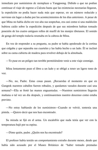 inmediato por suministros de reemplazo a Yangpoong. Debido a que no podían 
continuar el viaje de regreso a Calcuta hasta que las existencias necesarias llegaran, 
la expedición no podía hacer nada más que esperar, en un número reducido y 
nervioso sin lugar a dudas por los acontecimientos de los días anteriores. A pesar de 
que Mina no había dicho en voz alta sus sospechas, era casi como si una maldición 
hubiera caído sobre la expedición después de que sus miembros habían tomado 
posesión de los cuatro antiguos rollos de marfil de los monjes tibetanos. El sonido 
de gongs del templo todavía resonaba en la cabeza de Mina. 
En vez de responder a su pregunta, su padre se había apoderado de la cortina 
que colgaba y que separaba sus cuarteles y las había hecho a un lado. Él se inclinó 
sobre su cama cubierta de madera para revolver debajo de la almohada. 
—Te puse en un peligro tan terrible permitiéndote venir a este viaje conmigo. 
Mina lentamente puso el libro a un lado y se obligó a tener un ligero tono de 
voz. 
—No, no, Padre. Estas cosas pasan. ¿Recuerdas el momento en que en 
Gangtok nuestros caballos fueron robados, y quedamos varados durante casi una 
semana?—Ella se frotó las manos enguantadas. —Nuestros suministros llegarán 
mañana o tal vez un día después, y continuaremos nuestro descenso como estaba 
previsto. 
—No estoy hablando de los suministros—Cuando se volvió, sostenía una 
pistola. —Quiero decir que nos han encontrado. 
Su mirada se fijó en el arma. Un escalofrío que nada tenía que ver con la 
temperatura bajó por su espina. 
—Dime quién, padre. ¿Quién nos ha encontrado? 
El profesor había tenido un comportamiento extraño durante meses, desde que 
había sido acusado por el Museo Británico de “haber tomado prestadas 
 