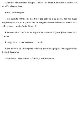 A través de las sombras, él captó la mirada de Mina. Ella corrió la cortina y se 
hundió en las sombras. 
Lord Trafford replicó. 
—Mi querida sobrina me ha dicho que conoció a su padre. No me puedo 
imaginar que a ella no le gustara que un amigo de la familia estuviera varado en la 
calle. ¿No es verdad señorita Limpett? 
Ella escuchó el crujido se los zapatos de su tío en la grava, justo afuera de la 
ventana. 
Evangelina le clavó un codo en el costado. 
Cada músculo de su cuerpo se redujo al menos una pulgada. Mina gritó desde 
detrás de la cortina. 
—Por favor... viaje junto a la familia, Lord Alexander. 
 