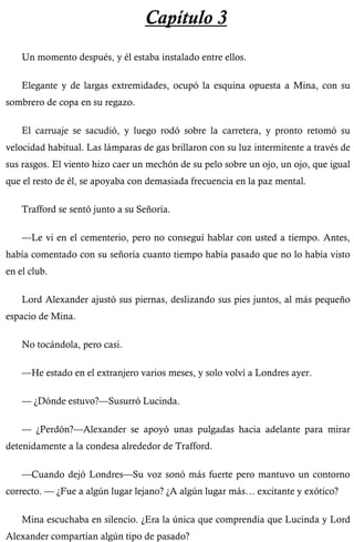 Capítulo 3 
Un momento después, y él estaba instalado entre ellos. 
Elegante y de largas extremidades, ocupó la esquina opuesta a Mina, con su 
sombrero de copa en su regazo. 
El carruaje se sacudió, y luego rodó sobre la carretera, y pronto retomó su 
velocidad habitual. Las lámparas de gas brillaron con su luz intermitente a través de 
sus rasgos. El viento hizo caer un mechón de su pelo sobre un ojo, un ojo, que igual 
que el resto de él, se apoyaba con demasiada frecuencia en la paz mental. 
Trafford se sentó junto a su Señoría. 
—Le vi en el cementerio, pero no conseguí hablar con usted a tiempo. Antes, 
había comentado con su señoría cuanto tiempo había pasado que no lo había visto 
en el club. 
Lord Alexander ajustó sus piernas, deslizando sus pies juntos, al más pequeño 
espacio de Mina. 
No tocándola, pero casi. 
—He estado en el extranjero varios meses, y solo volví a Londres ayer. 
— ¿Dónde estuvo?—Susurró Lucinda. 
— ¿Perdón?—Alexander se apoyó unas pulgadas hacia adelante para mirar 
detenidamente a la condesa alrededor de Trafford. 
—Cuando dejó Londres—Su voz sonó más fuerte pero mantuvo un contorno 
correcto. — ¿Fue a algún lugar lejano? ¿A algún lugar más… excitante y exótico? 
Mina escuchaba en silencio. ¿Era la única que comprendía que Lucinda y Lord 
Alexander compartían algún tipo de pasado? 
 
