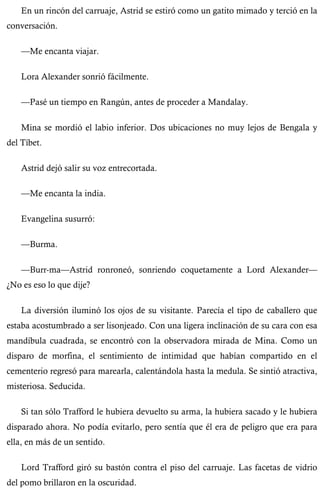 En un rincón del carruaje, Astrid se estiró como un gatito mimado y terció en la 
conversación. 
—Me encanta viajar. 
Lora Alexander sonrió fácilmente. 
—Pasé un tiempo en Rangún, antes de proceder a Mandalay. 
Mina se mordió el labio inferior. Dos ubicaciones no muy lejos de Bengala y 
del Tíbet. 
Astrid dejó salir su voz entrecortada. 
—Me encanta la india. 
Evangelina susurró: 
—Burma. 
—Burr-ma—Astrid ronroneó, sonriendo coquetamente a Lord Alexander— 
¿No es eso lo que dije? 
La diversión iluminó los ojos de su visitante. Parecía el tipo de caballero que 
estaba acostumbrado a ser lisonjeado. Con una ligera inclinación de su cara con esa 
mandíbula cuadrada, se encontró con la observadora mirada de Mina. Como un 
disparo de morfina, el sentimiento de intimidad que habían compartido en el 
cementerio regresó para marearla, calentándola hasta la medula. Se sintió atractiva, 
misteriosa. Seducida. 
Si tan sólo Trafford le hubiera devuelto su arma, la hubiera sacado y le hubiera 
disparado ahora. No podía evitarlo, pero sentía que él era de peligro que era para 
ella, en más de un sentido. 
Lord Trafford giró su bastón contra el piso del carruaje. Las facetas de vidrio 
del pomo brillaron en la oscuridad. 
 